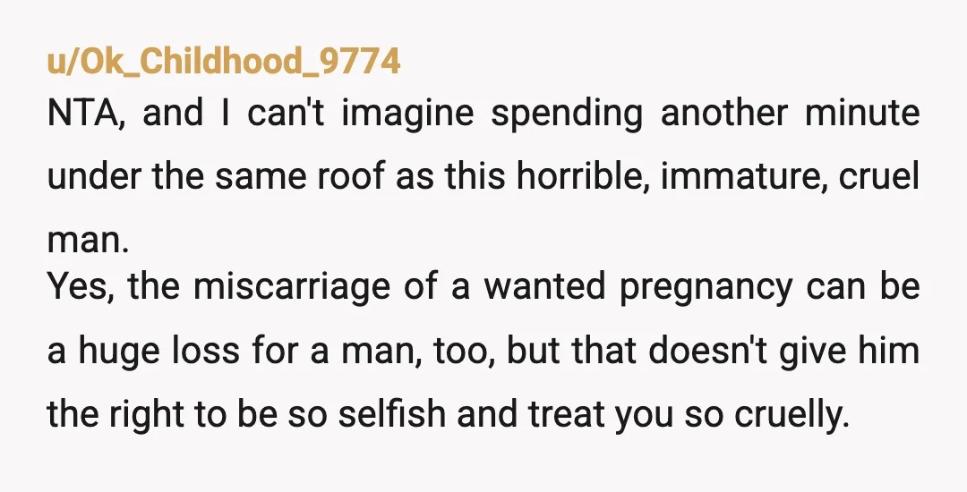 u/Ok_Childhood_9774 NTA, and I can't imagine spending another minute under the same roof as this horrible, immature, cruel man. Yes, the miscarriage of a wanted pregnancy can be a huge...