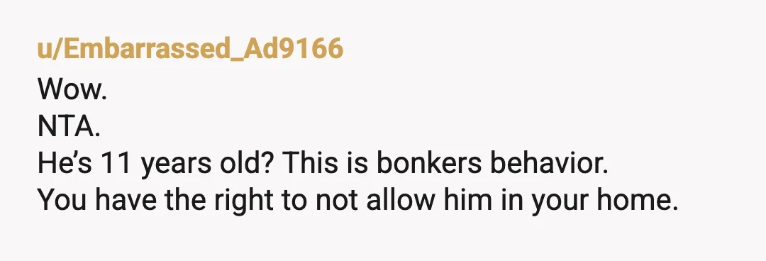 u/Embarrassed_Ad9166
Wow.
NTA.
He’s 11 years old? This is bonkers behavior.
You have the right to not allow him in your home.