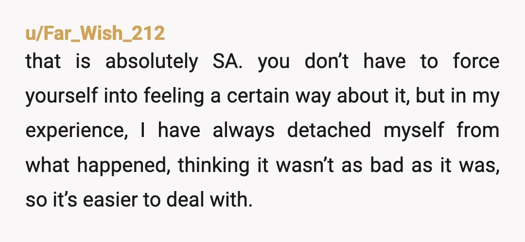 u/Far_Wish_212 that is absolutely SA. you don’t have to force yourself into feeling a certain way about it, but in my experience, I have always detached myself from what happened,...