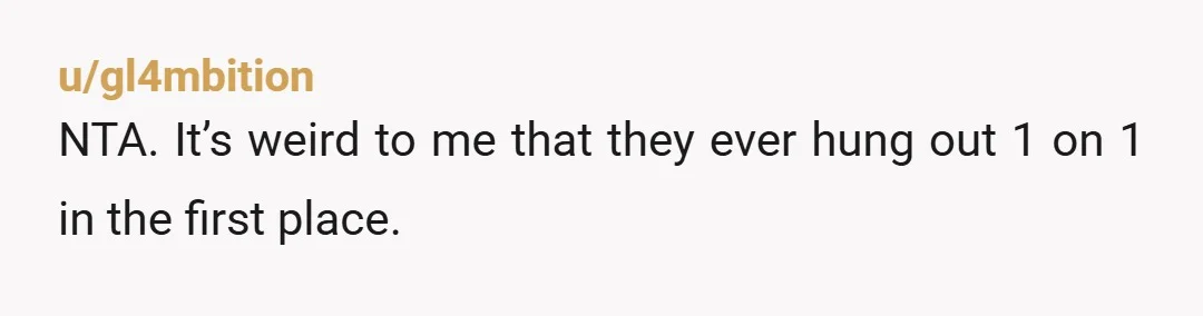 u/gl4mbition
NTA. It’s weird to me that they ever hung out 1 on 1 in the first place.