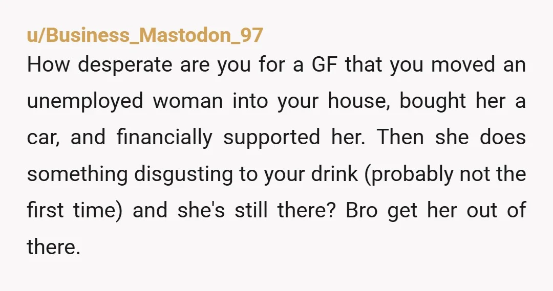 u/Business_Mastodon_97 How desperate are you for a GF that you moved an unemployed woman into your house, bought her a car, and financially supported her. Then she does something disgusting...