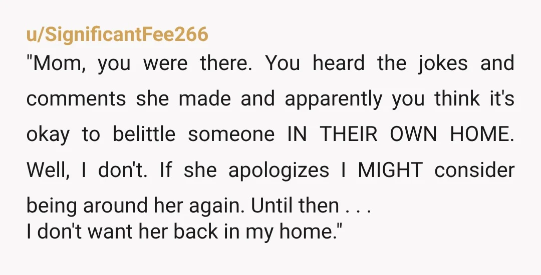 u/SignificantFee266 "Mom, you were there. You heard the jokes and comments she made and apparently you think it's okay to belittle someone IN THEIR OWN HOME. Well, I don't. If...