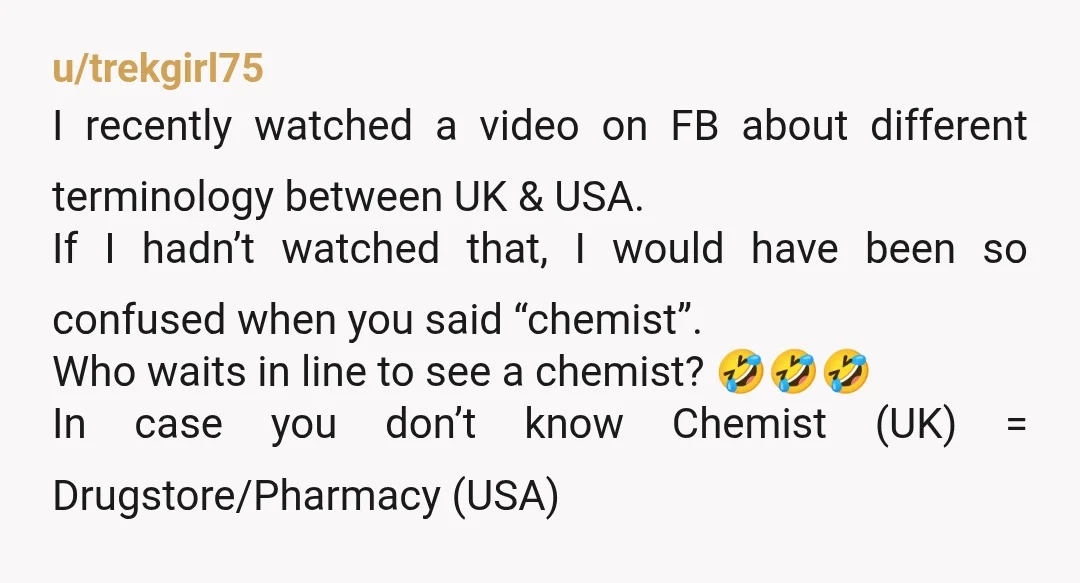 u/trekgirl75 I recently watched a video on FB about different terminology between UK & USA. If I hadn’t watched that, I would have been so confused when you said “chemist”....