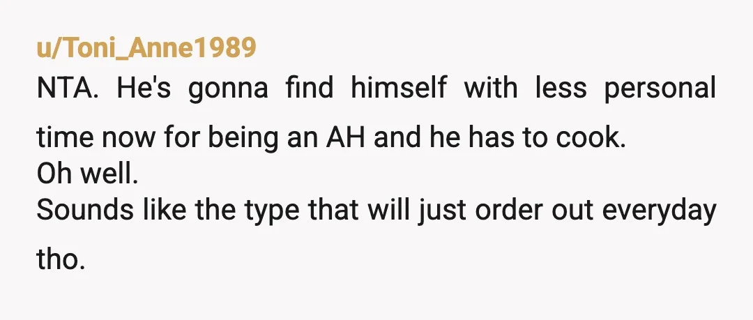 u/Toni_Anne1989 NTA. He's gonna find himself with less personal time now for being an AH and he has to cook. Oh well. Sounds like the type that will just order...