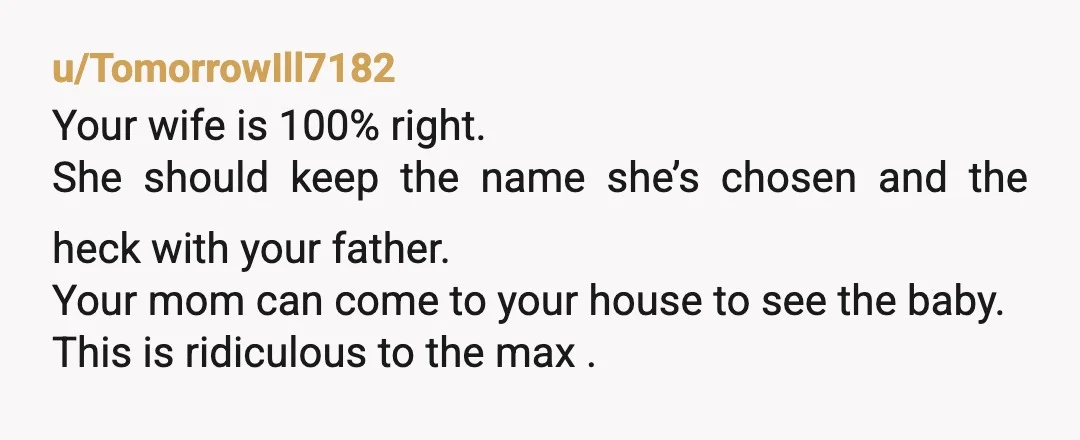 u/TomorrowIll7182 Your wife is 100% right. She should keep the name she’s chosen and the heck with your father. Your mom can come to your house to see the baby....