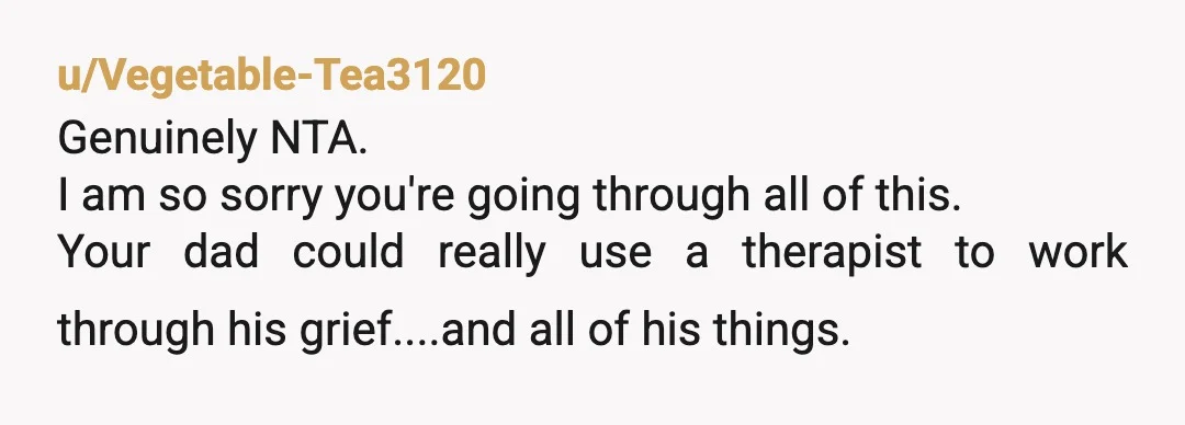 u/Vegetable-Tea3120
Genuinely NTA. 
I am so sorry you're going through all of this.
Your dad could really use a therapist to work through his grief....and all of his things. 