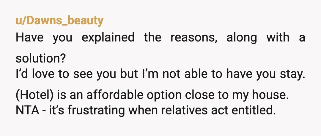 u/night_noche You need to tell them exactly what you said here. And tell them that if they visit they can stay on the couch and they must bring their own...