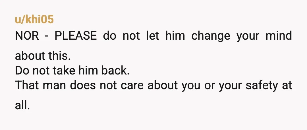u/khi05
NOR - PLEASE do not let him change your mind about this.
Do not take him back.
That man does not care about you or your safety at all.
