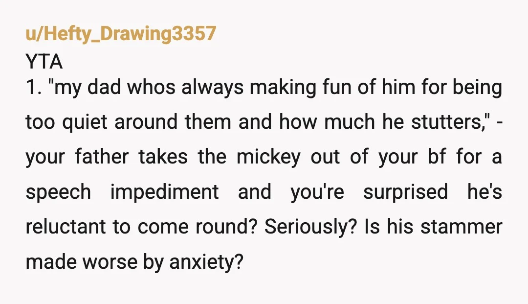 u/Hefty_Drawing3357 YTA 1. "my dad whos always making fun of him for being too quiet around them and how much he stutters," - your father takes the mickey out of...