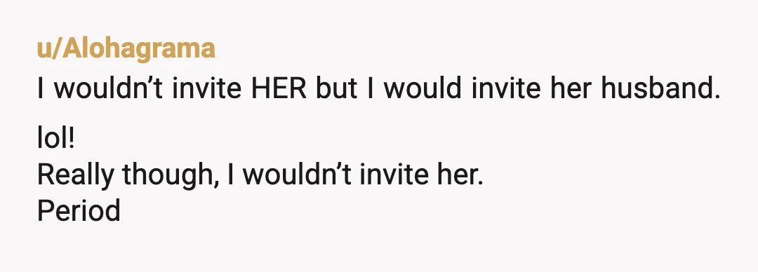 u/Alohagrama
I wouldn’t invite HER but I would invite her husband. lol!
Really though, I wouldn’t invite her.
Period