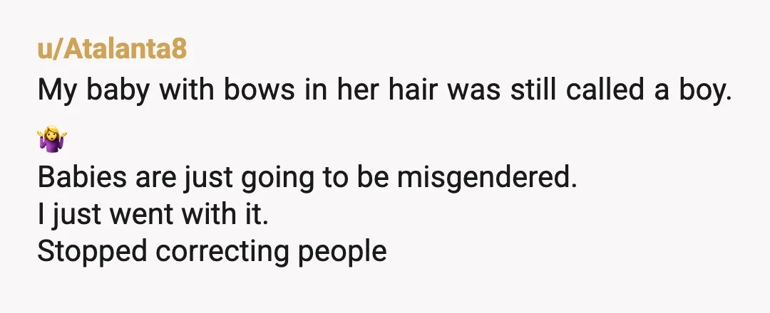 u/Atalanta8
My baby with bows in her hair was still called a boy. 🤷‍♀️
Babies are just going to be misgendered.
I just went with it.
Stopped correcting people