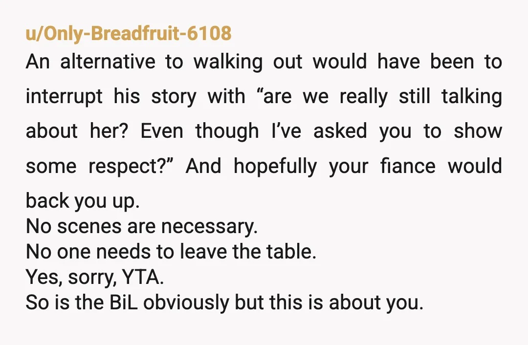 u/Only-Breadfruit-6108 An alternative to walking out would have been to interrupt his story with “are we really still talking about her? Even though I’ve asked you to show some respect?”...