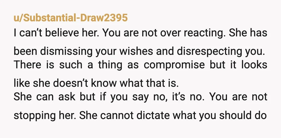 u/Substantial-Draw2395 I can’t believe her. You are not over reacting. She has been dismissing your wishes and disrespecting you. There is such a thing as compromise but it looks like...