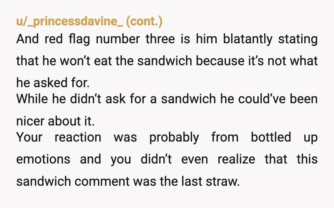 u/heshtios In this case I would say YTA. I’m a house spouse, and my spouse will often ask me for snacks or something. I wouldn’t go and make a sandwich...