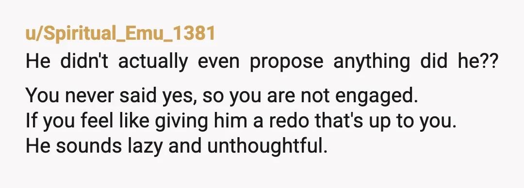 u/Spiritual_Emu_1381 He didn't actually even propose anything did he?? You never said yes, so you are not engaged. If you feel like giving him a redo that's up to you....