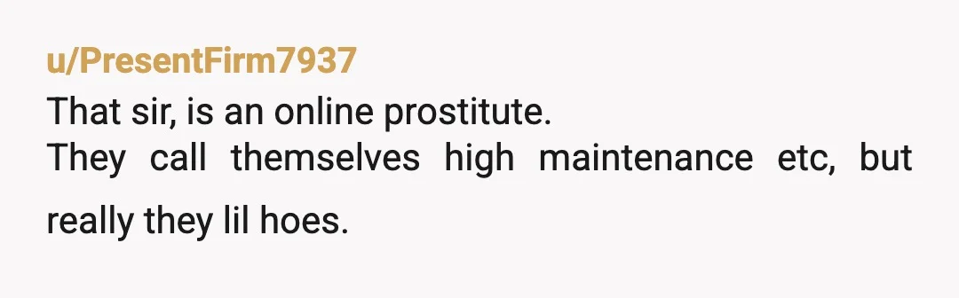 u/PresentFirm7937
That sir, is an online prostitute.
They call themselves high maintenance etc, but really they lil hoes.