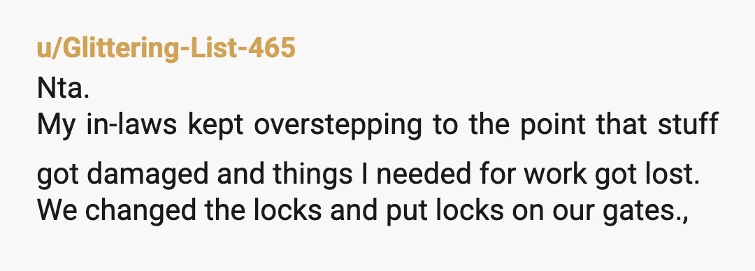 u/Glittering-List-465 Nta. My in-laws kept overstepping to the point that stuff got damaged and things I needed for work got lost. We changed the locks and put locks on our...