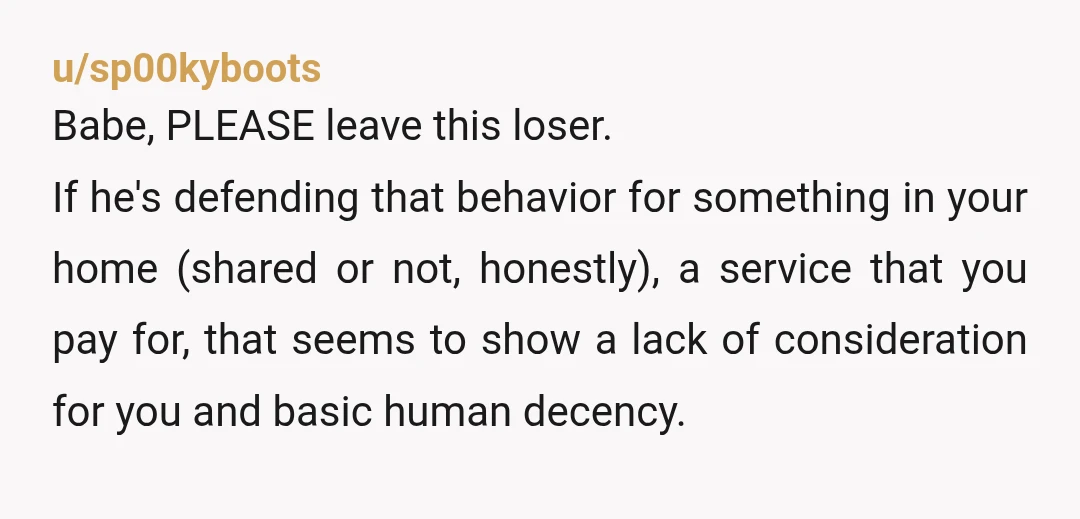 u/sp00kyboots Babe, PLEASE leave this loser. If he's defending that behavior for something in your home (shared or not, honestly), a service that you pay for, that seems to show...