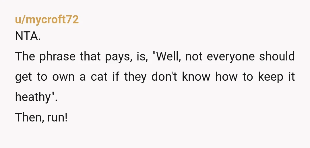 u/mycroft72
NTA.
The phrase that pays, is, "Well, not everyone should get to own a cat if they don't know how to keep it heathy".
Then, run!