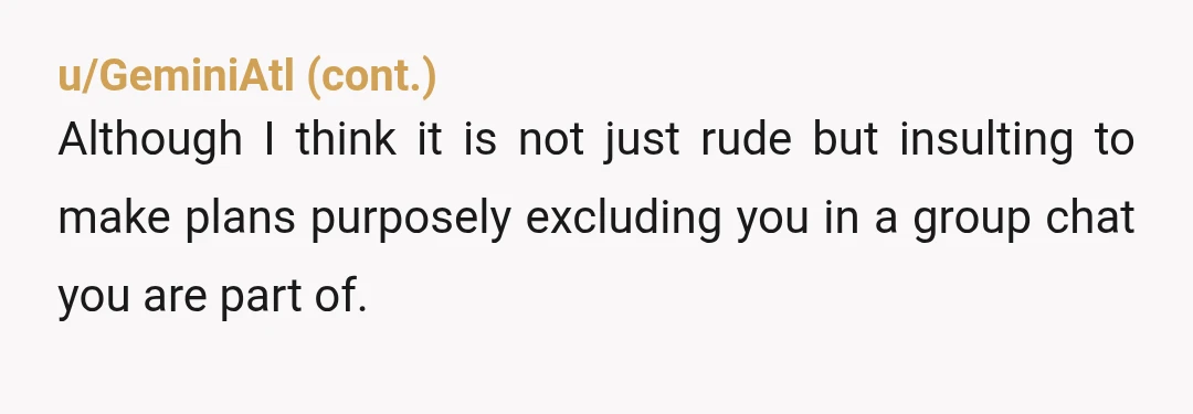 u/Rare_Refraction INFO- they're making these plans in a group chat you are also a part of? Are you sure you weren't invited to this one as well? They explicitly in...