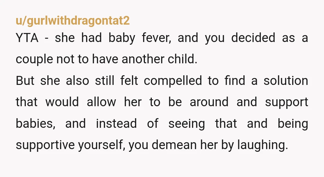 u/Ok_Neighborhood2032 YTA. So you told her to find some other infants that needed her motherly attention and she did as you asked and you... Laughed at her? Cool. That's a...