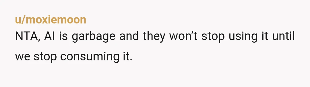 u/Warm-Alarm-7583
NTA.
Ask him for 20$ because you’re short on cash, then let him know it’s because people use AI instead of hiring artists.