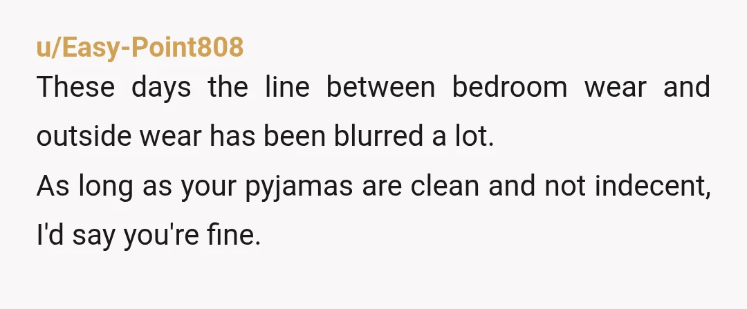 u/mizzmoe01 I would never leave the house in my pajamas. That said, NTA. You're running in for one quick thing and honestly you probably wouldn't even be the only person...