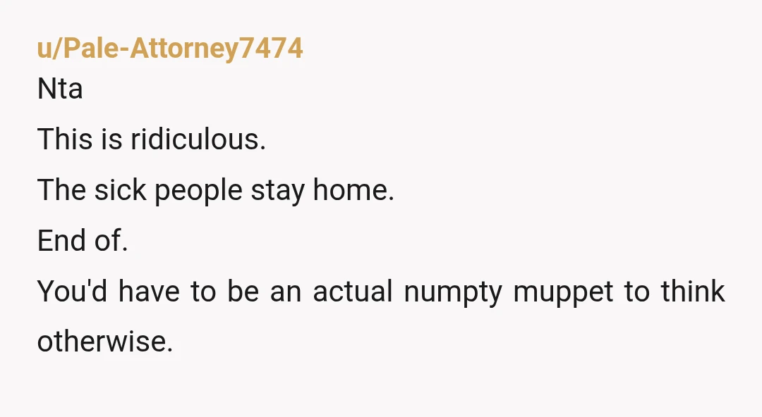 u/Frankensteins_Kid NTA. The sick person should stay home. That's common sense. The same way if a kid is sick, that kid should've stayed home instead of expecting their entire classroom...
