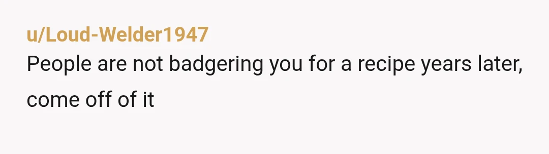 u/Loud-Welder1947
People are not badgering you for a recipe years later, come off of it