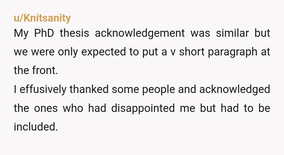 u/lizzietnz My acknowledgement in my Masters didn't include my supervisor because he went away on his summer holiday for 3 months which was over my submission date. So my thesis...
