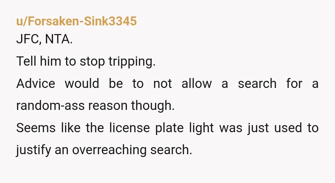 u/AlizarinQ
NTA for being honest with the cops. Kinda TAH for letting them search your car without a warrant.