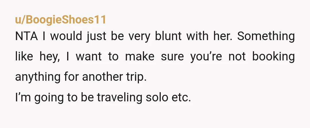 u/OkeyDokey654
NTA. “You and I like different things when we travel, so it’s better to do it separately so neither of us misses out on what we enjoy.”