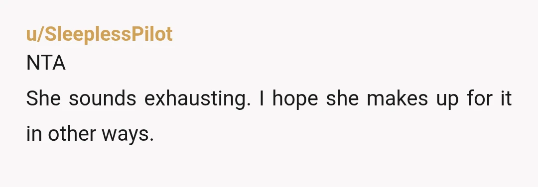 u/SleeplessPilot
NTA
She sounds exhausting. I hope she makes up for it in other ways.