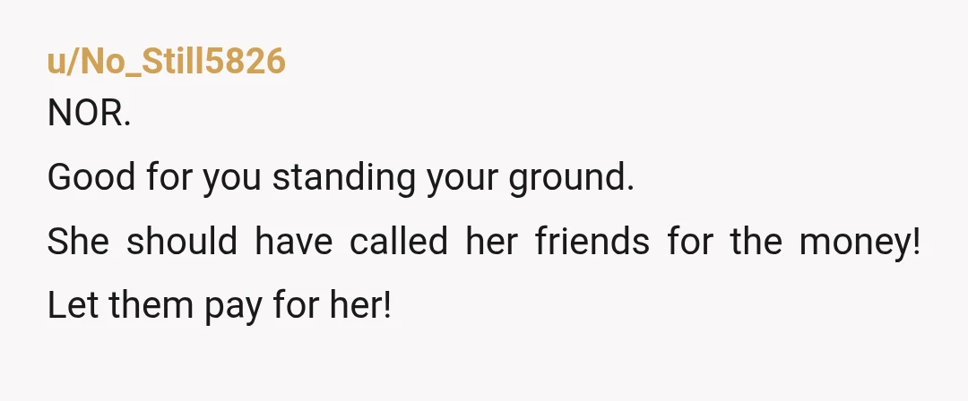 u/No_Still5826
NOR.
Good for you standing your ground.
She should have called her friends for the money! Let them pay for her!
