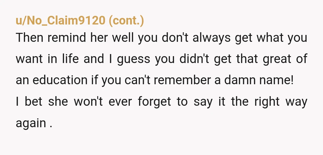 u/DesertDaddyPHXAZ If this doesn’t get her to properly pronounce your name, you could always call her Ms “Joe-meen-ezz” until she gets your right. However, check with your mom before doing...
