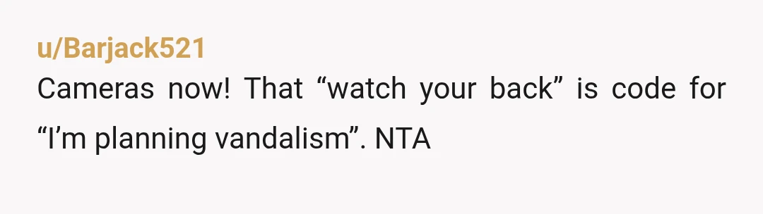 u/Barjack521
Cameras now! That “watch your back” is code for “I’m planning vandalism”. NTA
