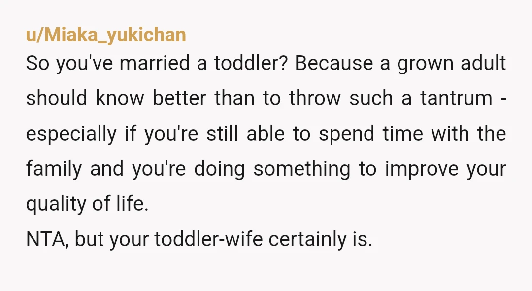 u/shantylives NTA your wife is being petty and acting like a child even her friends know what you’re doing is good. How can she demand that you don’t exercise because...