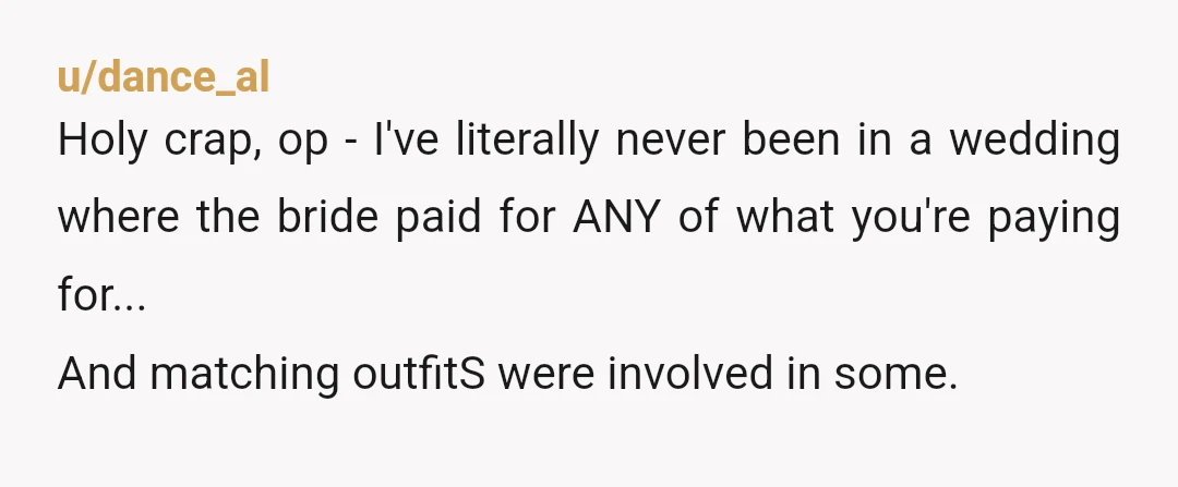 u/dance_al Holy crap, op - I've literally never been in a wedding where the bride paid for ANY of what you're paying for... And matching outfitS were involved in some....