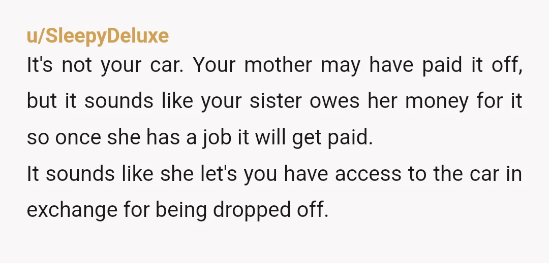 u/FlippingPossum YTA. It isn't your car. Period. It is your sister's car. You got to drive it for a while. Go take public transportation and save up for your own...