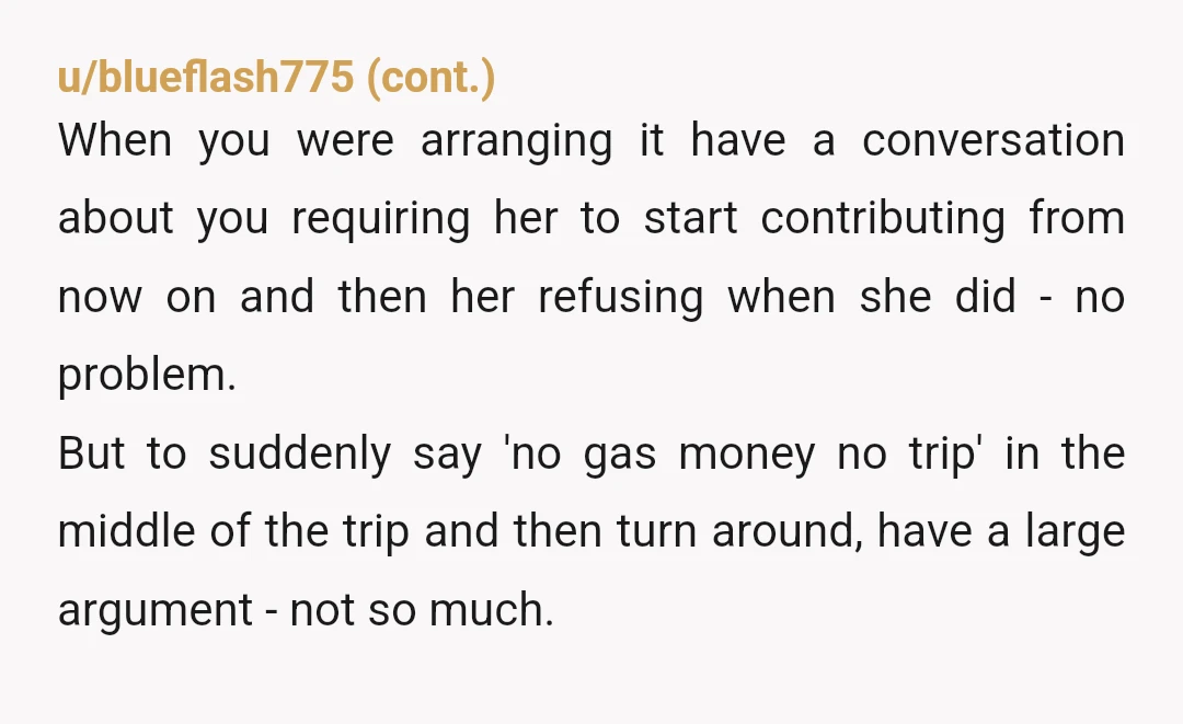 u/JessieColt NTA You should have shut everything down before you got in so deep and lost your temper. A simple, "sorry, I don't have the money or enough gas to...