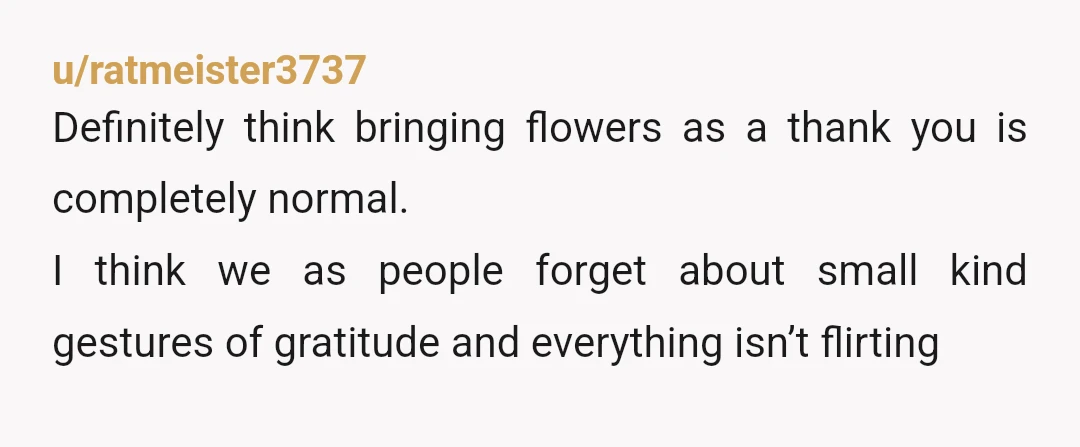 u/ratmeister3737
Definitely think bringing flowers as a thank you is completely normal.
I think we as people forget about small kind gestures of gratitude and everything isn’t flirting