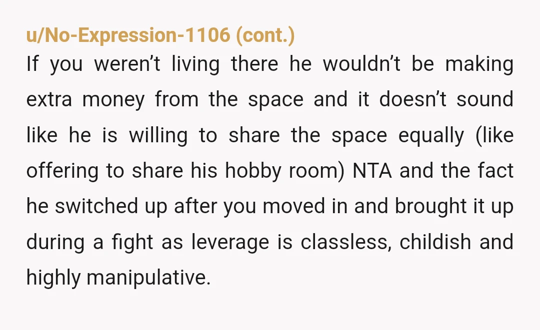 u/LostLemon007
Find the nearest 1 bedroom apartment and compare the rent there to the $400 he is asking for.
Then grow up and stop being an entitled brat.
Edit: YTA.