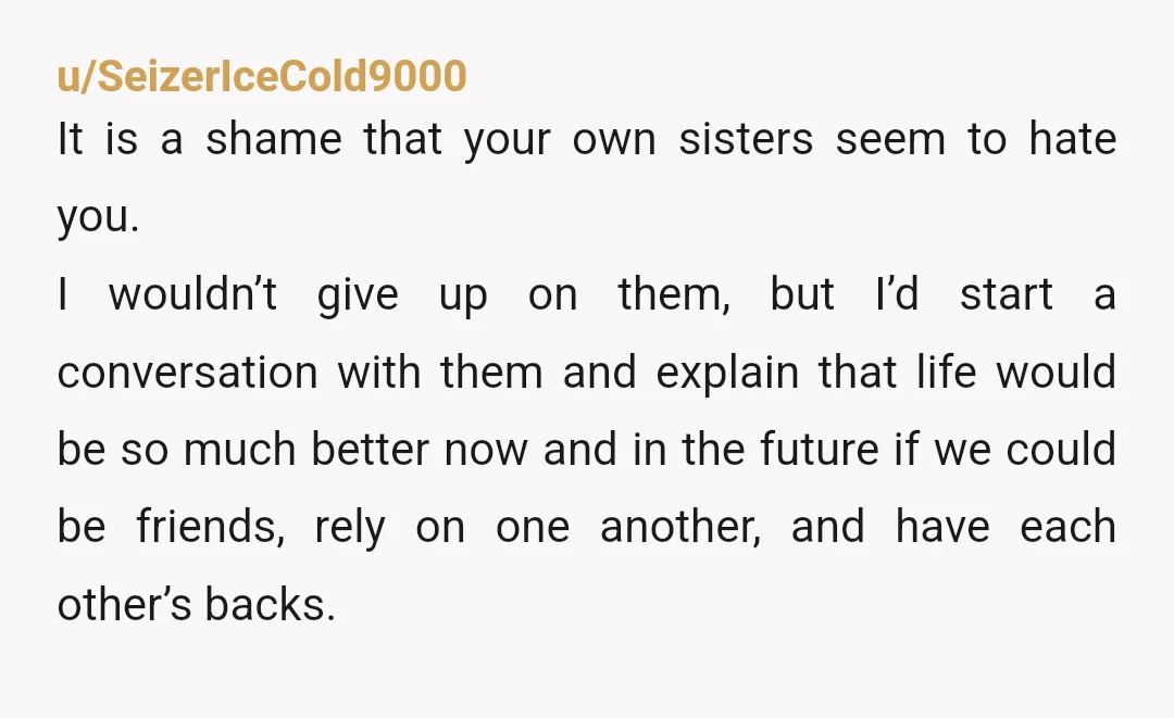 u/WhereWeretheAdults NTA. Sisters are a united front of chaos. You do realize your parents are the ones who failed you and your sisters, don't you? You tell them you are...