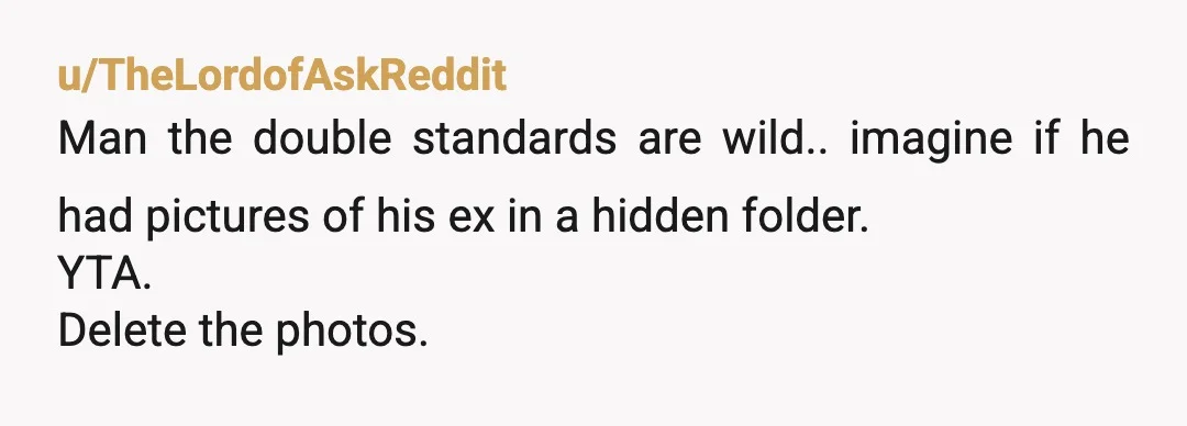 u/TheLordofAskReddit
Man the double standards are wild.. imagine if he had pictures of his ex in a hidden folder.
YTA.
Delete the photos.