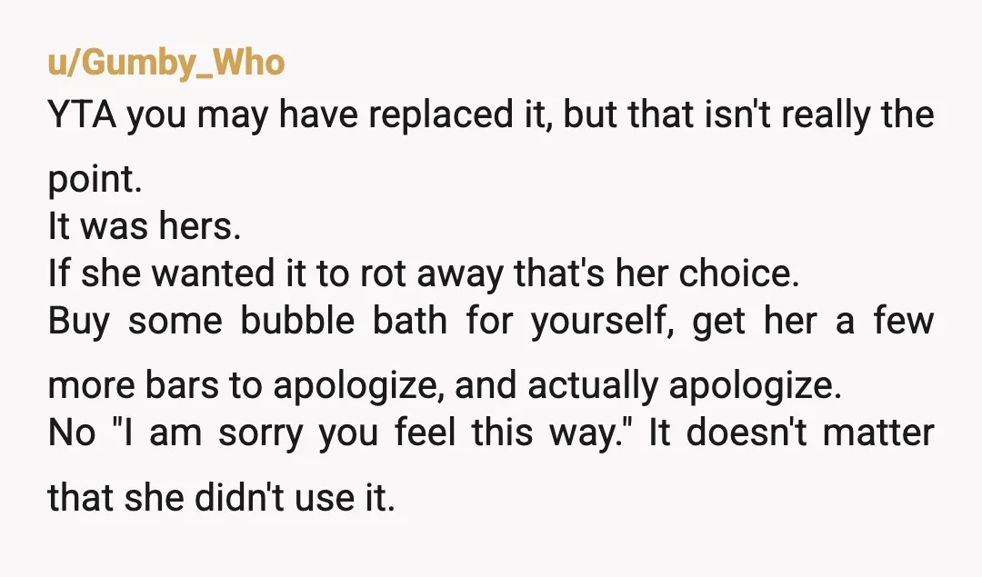 u/Gumby_Who YTA you may have replaced it, but that isn't really the point. It was hers. If she wanted it to rot away that's her choice. Buy some bubble bath...
