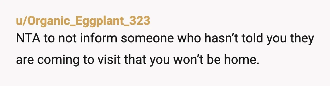 u/Organic_Eggplant_323
NTA to not inform someone who hasn’t told you they are coming to visit that you won’t be home.