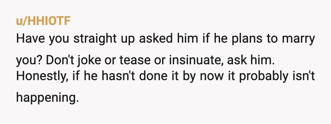 u/HHIOTF Have you straight up asked him if he plans to marry you? Don't joke or tease or insinuate, ask him. Honestly, if he hasn't done it by now it...