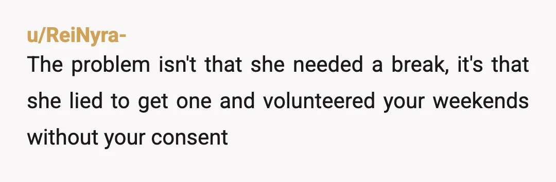 u/ReiNyra-
The problem isn't that she needed a break, it's that she lied to get one and volunteered your weekends without your consent