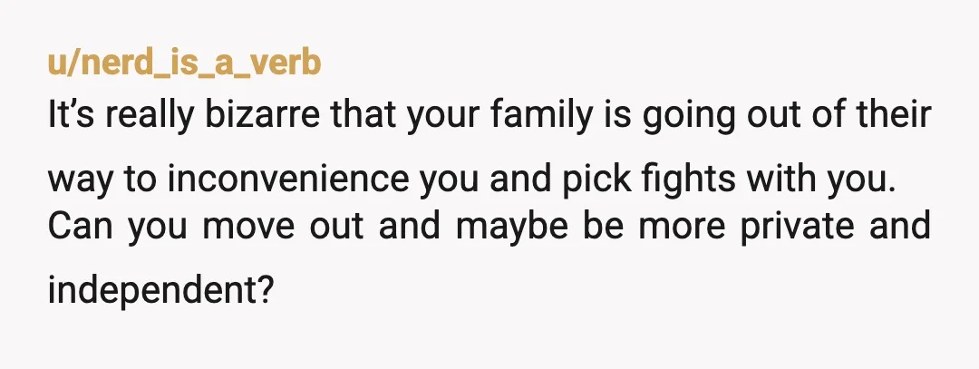 u/nerd_is_a_verb It’s really bizarre that your family is going out of their way to inconvenience you and pick fights with you. Can you move out and maybe be more private...