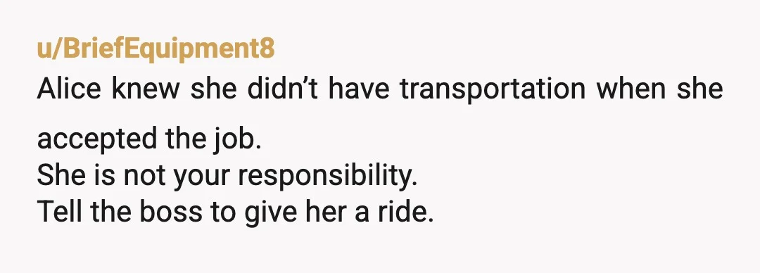 u/BriefEquipment8
Alice knew she didn’t have transportation when she accepted the job.
She is not your responsibility.
Tell the boss to give her a ride.